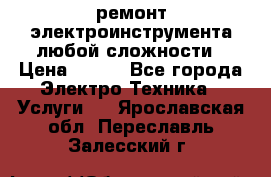 ремонт электроинструмента любой сложности › Цена ­ 100 - Все города Электро-Техника » Услуги   . Ярославская обл.,Переславль-Залесский г.
